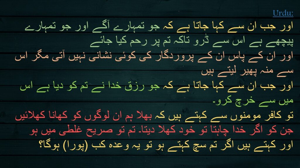 اور جب ان سے کہا جاتا ہے کہ جو تمہارے آگے اور جو تمہارے پیچھے ہے اس سے ڈرو تاکہ تم پر رحم کیا جائے 
اور ان کے پاس ان کے پروردگار کی کوئی نشانی نہیں آتی مگر اس سے منہ پھیر لیتے ہیں 
اور جب ان سے کہا جاتا ہے کہ جو رزق خدا نے تم کو دیا ہے اس میں سے خرچ کرو۔ 
تو کافر مومنوں سے کہتے ہیں کہ بھلا ہم ان لوگوں کو کھانا کھلائیں جن کو اگر خدا چاہتا تو خود کھلا دیتا۔ تم تو صریح غلطی میں ہو 
اور کہتے ہیں اگر تم سچ کہتے ہو تو یہ وعدہ کب (پورا) ہوگا؟
