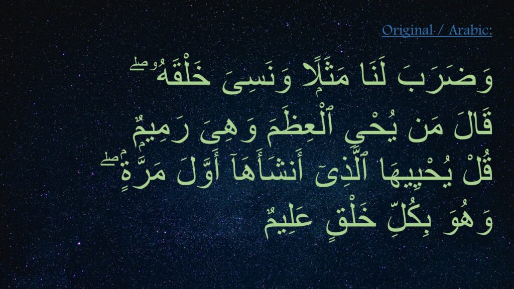 وَضَرَبَ لَنَا مَثَلًۭا وَنَسِىَ خَلْقَهُۥ ۖ 
قَالَ مَن يُحْىِ ٱلْعِظَمَ وَهِىَ رَمِيمٌۭ ‎
‏قُلْ يُحْيِيهَا ٱلَّذِىٓ أَنشَأَهَآ أَوَّلَ مَرَّةٍۢ ۖ 
وَهُوَ بِكُلِّ خَلْقٍ عَلِيمٌ ‎
‎
