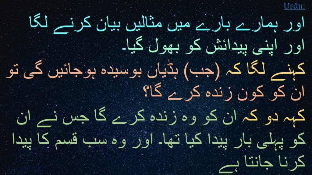 اور ہمارے بارے میں مثالیں بیان کرنے لگا اور اپنی پیدائش کو بھول گیا۔ 
کہنے لگا کہ (جب) ہڈیاں بوسیدہ ہوجائیں گی تو ان کو کون زندہ کرے گا؟ 
کہہ دو کہ ان کو وہ زندہ کرے گا جس نے ان کو پہلی بار پیدا کیا تھا۔ اور وہ سب قسم کا پیدا کرنا جانتا ہے 
