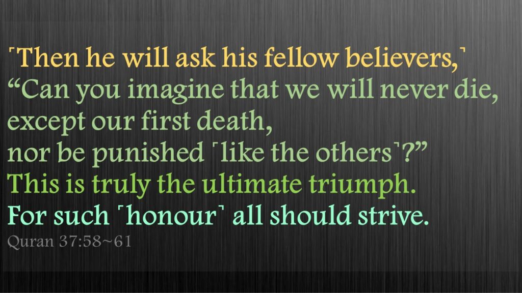 ˹Then he will ask his fellow believers,˺ “Can you imagine that we will never die, except our first death, nor be punished ˹like the others˺?”This is truly the ultimate triumph.For such ˹honour˺ all should strive.
