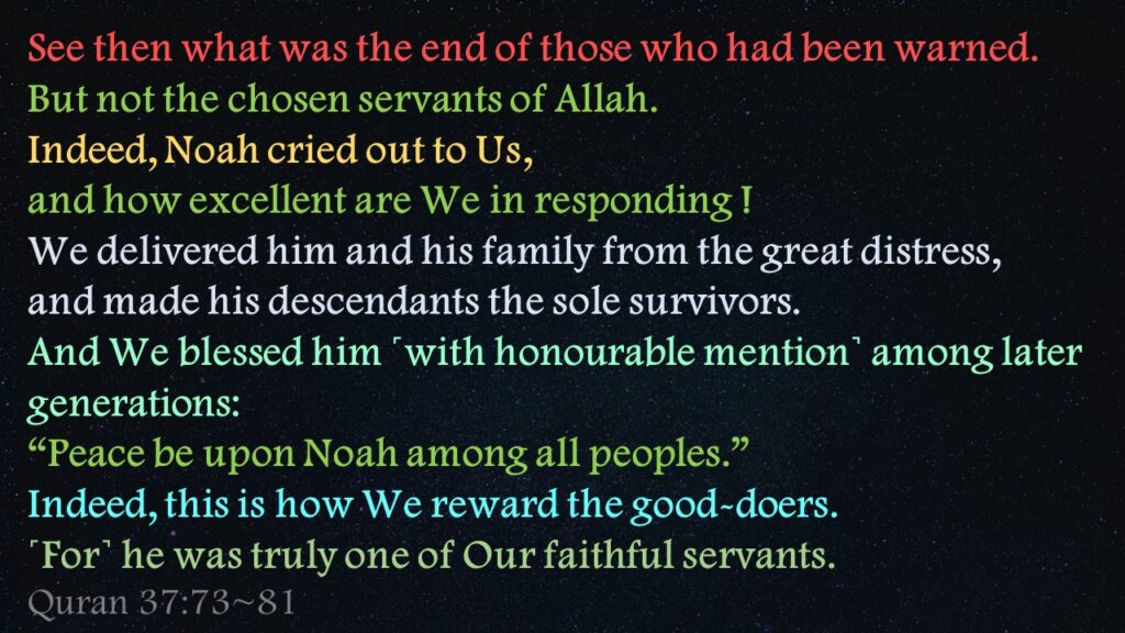 See then what was the end of those who had been warned.But not the chosen servants of Allah.Indeed, Noah cried out to Us, and how excellent are We in responding !We delivered him and his family from the great distress,and made his descendants the sole survivors.And We blessed him ˹with honourable mention˺ among later generations:“Peace be upon Noah among all peoples.”Indeed, this is how We reward the good-doers.˹For˺ he was truly one of Our faithful servants.