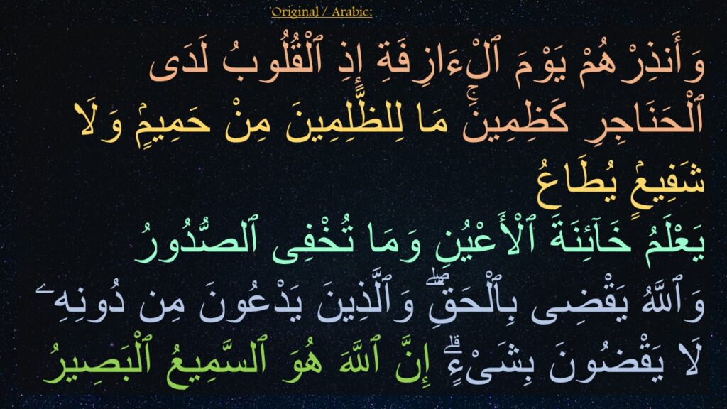 وَأَنذِرْهُمْ يَوْمَ ٱلْءَازِفَةِ إِذِ ٱلْقُلُوبُ لَدَى ٱلْحَنَاجِرِ كَظِمِينَۚ مَا لِلظَّلِمِينَ مِنْ حَمِيمٍۢ وَلَا شَفِيعٍۢ يُطَاعُ ‎
‏يَعْلَمُ خَآئِنَةَ ٱلْأَعْيُنِ وَمَا تُخْفِى ٱلصُّدُورُ ‎
‏وَٱللَّهُ يَقْضِى بِٱلْحَقِّۖ وَٱلَّذِينَ يَدْعُونَ مِن دُونِهِۦ لَا يَقْضُونَ بِشَىْءٍۗ إِنَّ ٱللَّهَ هُوَ ٱلسَّمِيعُ ٱلْبَصِيرُ 