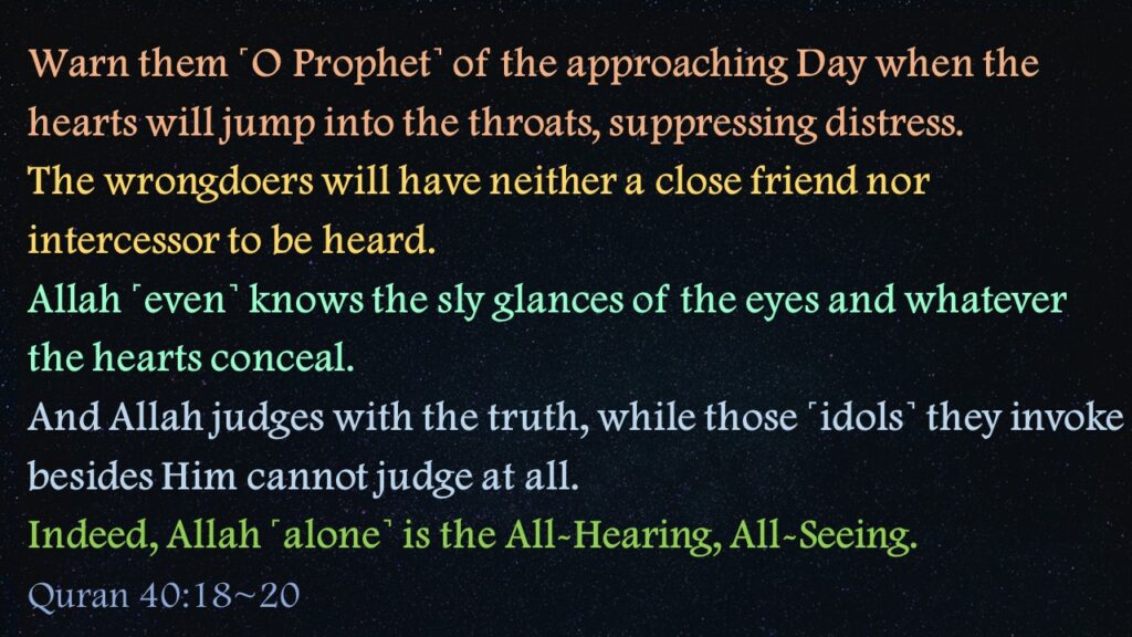 Warn them ˹O Prophet˺ of the approaching Day when the hearts will jump into the throats, suppressing distress. The wrongdoers will have neither a close friend nor intercessor to be heard.Allah ˹even˺ knows the sly glances of the eyes and whatever the hearts conceal.And Allah judges with the truth, while those ˹idols˺ they invoke besides Him cannot judge at all. Indeed, Allah ˹alone˺ is the All-Hearing, All-Seeing. 