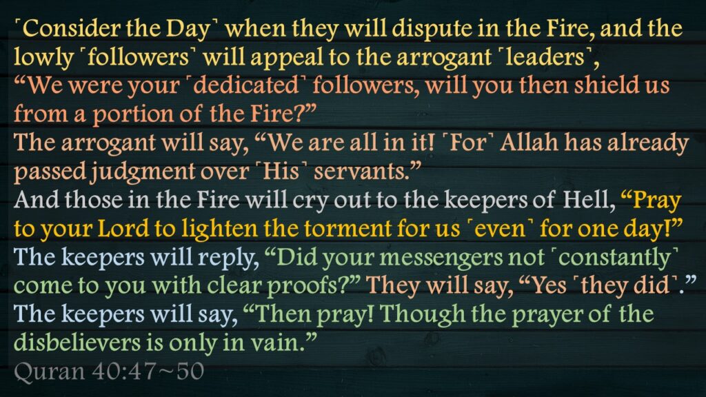 ˹Consider the Day˺ when they will dispute in the Fire, and the lowly ˹followers˺ will appeal to the arrogant ˹leaders˺, “We were your ˹dedicated˺ followers, will you then shield us from a portion of the Fire?”The arrogant will say, “We are all in it! ˹For˺ Allah has already passed judgment over ˹His˺ servants.”And those in the Fire will cry out to the keepers of Hell, “Pray to your Lord to lighten the torment for us ˹even˺ for one day!”The keepers will reply, “Did your messengers not ˹constantly˺ come to you with clear proofs?” They will say, “Yes ˹they did˺.” The keepers will say, “Then pray! Though the prayer of the disbelievers is only in vain.”