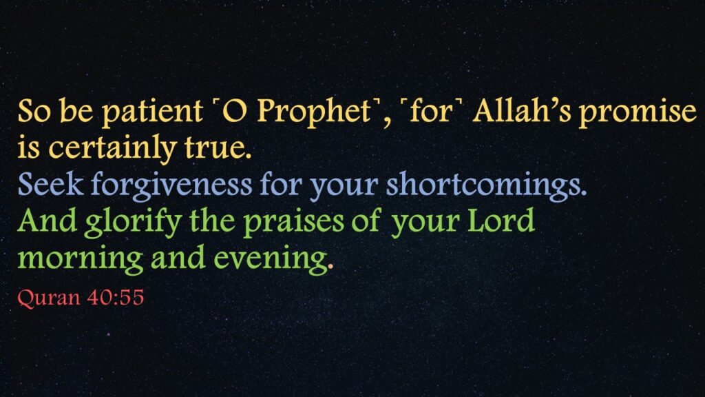 So be patient ˹O Prophet˺, ˹for˺ Allah’s promise is certainly true. Seek forgiveness for your shortcomings. And glorify the praises of your Lord                morning and evening
