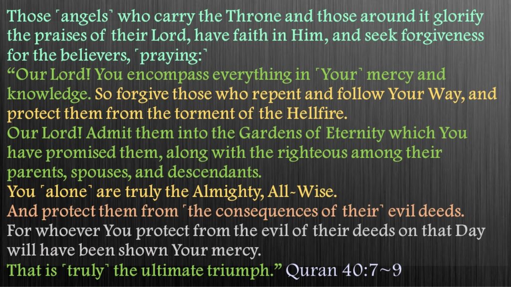 Those ˹angels˺ who carry the Throne and those around it glorify the praises of their Lord, have faith in Him, and seek forgiveness for the believers, ˹praying:˺ “Our Lord! You encompass everything in ˹Your˺ mercy and knowledge. So forgive those who repent and follow Your Way, and protect them from the torment of the Hellfire.Our Lord! Admit them into the Gardens of Eternity which You have promised them, along with the righteous among their parents, spouses, and descendants. You ˹alone˺ are truly the Almighty, All-Wise.And protect them from ˹the consequences of their˺ evil deeds. For whoever You protect from the evil of their deeds on that Day will have been shown Your mercy. That is ˹truly˺ the ultimate triumph.” 