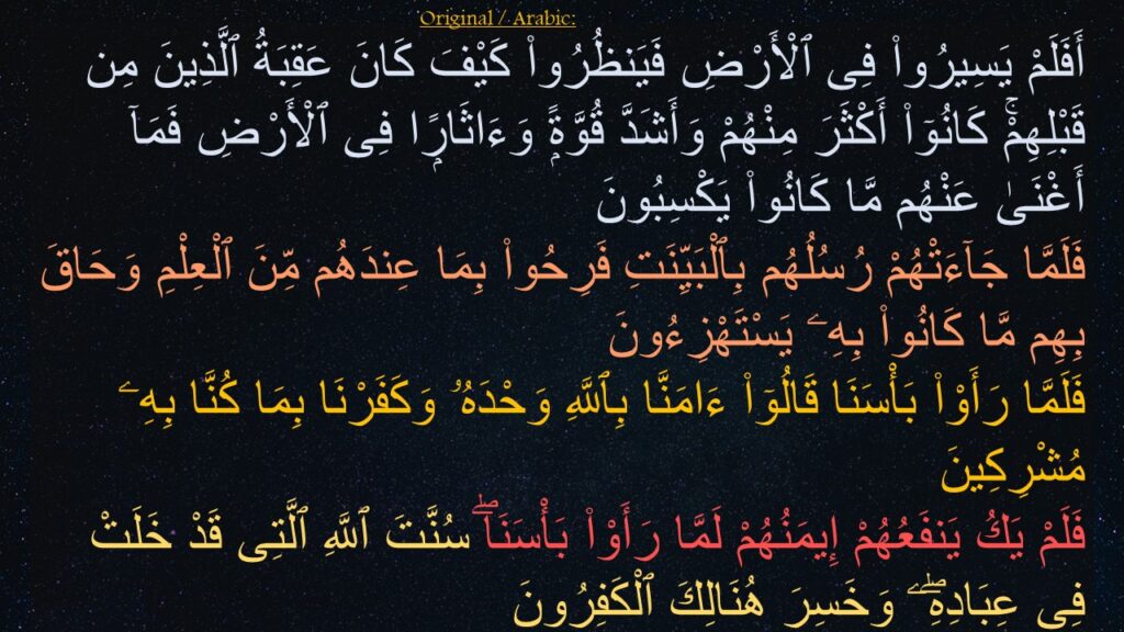 أَفَلَمْ يَسِيرُوا۟ فِى ٱلْأَرْضِ فَيَنظُرُوا۟ كَيْفَ كَانَ عَقِبَةُ ٱلَّذِينَ مِن قَبْلِهِمْۚ كَانُوٓا۟ أَكْثَرَ مِنْهُمْ وَأَشَدَّ قُوَّةًۭ وَءَاثَارًۭا فِى ٱلْأَرْضِ فَمَآ أَغْنَىٰ عَنْهُم مَّا كَانُوا۟ يَكْسِبُونَ ‎
‏فَلَمَّا جَآءَتْهُمْ رُسُلُهُم بِٱلْبَيِّنَتِ فَرِحُوا۟ بِمَا عِندَهُم مِّنَ ٱلْعِلْمِ وَحَاقَ بِهِم مَّا كَانُوا۟ بِهِۦ يَسْتَهْزِءُونَ ‎
‏فَلَمَّا رَأَوْا۟ بَأْسَنَا قَالُوٓا۟ ءَامَنَّا بِٱللَّهِ وَحْدَهُۥ وَكَفَرْنَا بِمَا كُنَّا بِهِۦ مُشْرِكِينَ ‎
‏فَلَمْ يَكُ يَنفَعُهُمْ إِيمَنُهُمْ لَمَّا رَأَوْا۟ بَأْسَنَاۖ سُنَّتَ ٱللَّهِ ٱلَّتِى قَدْ خَلَتْ فِى عِبَادِهِۖۦ وَخَسِرَ هُنَالِكَ ٱلْكَفِرُونَ
