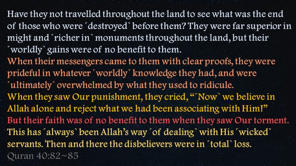 Have they not travelled throughout the land to see what was the end of those who were ˹destroyed˺ before them? They were far superior in might and ˹richer in˺ monuments throughout the land, but their ˹worldly˺ gains were of no benefit to them.When their messengers came to them with clear proofs, they were prideful in whatever ˹worldly˺ knowledge they had, and were ˹ultimately˺ overwhelmed by what they used to ridicule.When they saw Our punishment, they cried, “˹Now˺ we believe in Allah alone and reject what we had been associating with Him!”But their faith was of no benefit to them when they saw Our torment. This has ˹always˺ been Allah’s way ˹of dealing˺ with His ˹wicked˺ servants. Then and there the disbelievers were in ˹total˺ loss.