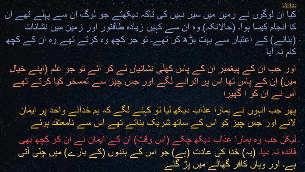 کیا ان لوگوں نے زمین میں سیر نہیں کی تاکہ دیکھتے جو لوگ ان سے پہلے تھے ان کا انجام کیسا ہوا۔ (حالانکہ) وہ ان سے کہیں زیادہ طاقتور اور زمین میں نشانات (بنانے) کے اعتبار سے بہت بڑھ کر تھے۔ تو جو کچھ وہ کرتے تھے وہ ان کے کچھ کام نہ آیا 
اور جب ان کے پیغمبر ان کے پاس کھلی نشانیاں لے کر آئے تو جو علم (اپنے خیال میں) ان کے پاس تھا اس پر اترانے لگے اور جس چیز سے تمسخر کیا کرتے تھے اس نے ان کو آ گھیرا 
پھر جب انہوں نے ہمارا عذاب دیکھ لیا تو کہنے لگے کہ ہم خدائے واحد پر ایمان لائے اور جس چیز کو اس کے ساتھ شریک بناتے تھے اس سے نامعتقد ہوئے 
لیکن جب وہ ہمارا عذاب دیکھ چکے (اس وقت) ان کے ایمان نے ان کو کچھ بھی فائدہ نہ دیا۔ (یہ) خدا کی عادت (ہے) جو اس کے بندوں (کے بارے) میں چلی آتی ہے۔ اور وہاں کافر گھاٹے میں پڑ گئے
