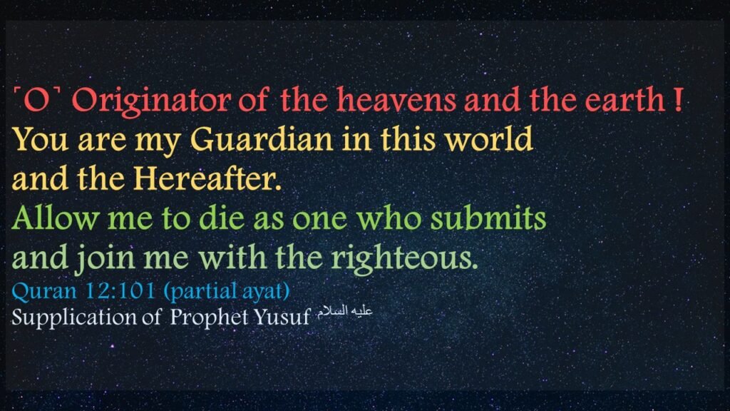 ˹O˺ Originator of the heavens and the earth ! You are my Guardian in this world and the Hereafter. Allow me to die as one who submits and join me with the righteous.”Quran 12:101 (Partial ayat)Surah   Yusuf (Joseph)SUPPLICATION OF PROPHET YUSUF عَلَیهِ‌السَّلام 