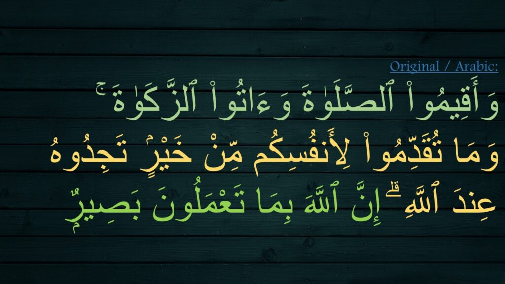 وَأَقِيمُوا۟ ٱلصَّلَوٰةَ وَءَاتُوا۟ ٱلزَّكَوٰةَ ۚ 
وَمَا تُقَدِّمُوا۟ لِأَنفُسِكُم مِّنْ خَيْرٍۢ تَجِدُوهُ عِندَ ٱللَّهِ ۗ إِنَّ ٱللَّهَ بِمَا تَعْمَلُونَ بَصِيرٌۭ 