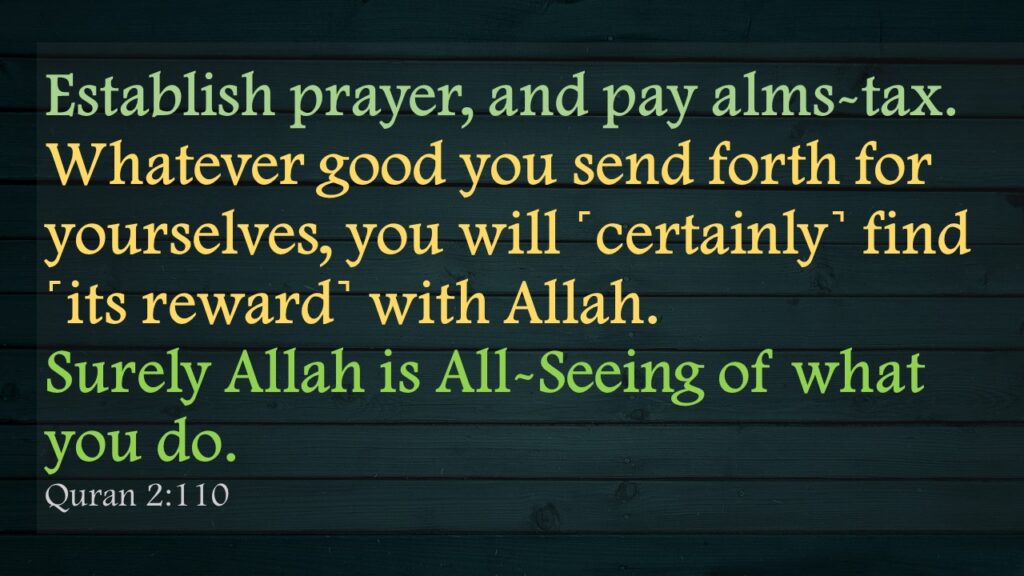 Establish prayer, and pay alms-tax. Whatever good you send forth for yourselves, you will ˹certainly˺ find ˹its reward˺ with Allah. Surely Allah is All-Seeing of what        you do.Quran 2:110