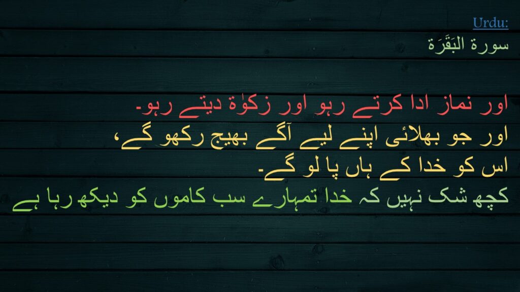 سورة البَقَرَة

اور نماز ادا کرتے رہو اور زکوٰة دیتے رہو۔ 
اور جو بھلائی اپنے لیے آگے بھیج رکھو گے، 
اس کو خدا کے ہاں پا لو گے۔ 
کچھ شک نہیں کہ خدا تمہارے سب کاموں کو دیکھ رہا ہے 
