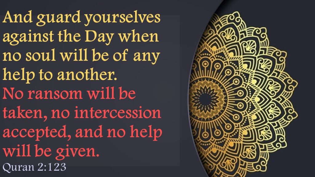 And guard yourselves against the Day when no soul will be of any help to another. No ransom will be taken, no intercession accepted, and no help will be given.Quran 2:123