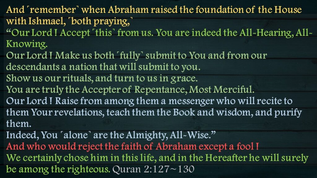 And ˹remember˺ when Abraham raised the foundation of the House with Ishmael, ˹both praying,˺ “Our Lord ! Accept ˹this˺ from us. You are indeed the All-Hearing, All-Knowing.Our Lord ! Make us both ˹fully˺ submit to You and from our descendants a nation that will submit to you. Show us our rituals, and turn to us in grace. You are truly the Accepter of Repentance, Most Merciful.Our Lord ! Raise from among them a messenger who will recite to them Your revelations, teach them the Book and wisdom, and purify them. Indeed, You ˹alone˺ are the Almighty, All-Wise.”And who would reject the faith of Abraham except a fool ! We certainly chose him in this life, and in the Hereafter he will surely be among the righteous. Quran 2:127~130