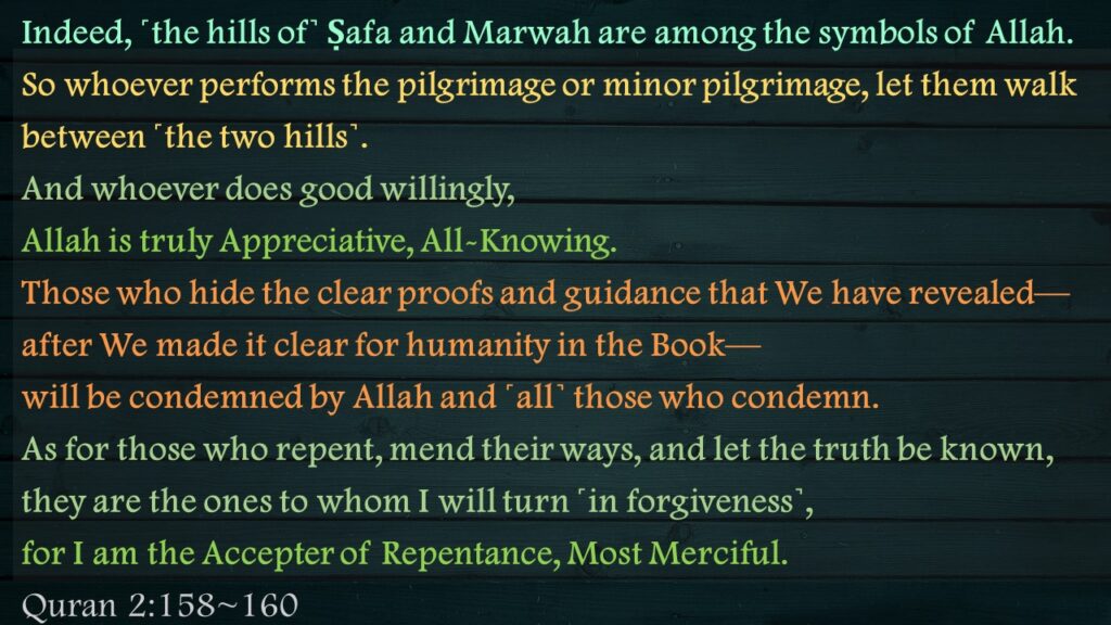 Indeed, ˹the hills of˺ Ṣafa and Marwah are among the symbols of Allah. So whoever performs the pilgrimage or minor pilgrimage, let them walk between ˹the two hills˺. And whoever does good willingly, Allah is truly Appreciative, All-Knowing.Those who hide the clear proofs and guidance that We have revealed—after We made it clear for humanity in the Book—will be condemned by Allah and ˹all˺ those who condemn.As for those who repent, mend their ways, and let the truth be known, they are the ones to whom I will turn ˹in forgiveness˺, for I am the Accepter of Repentance, Most Merciful. 