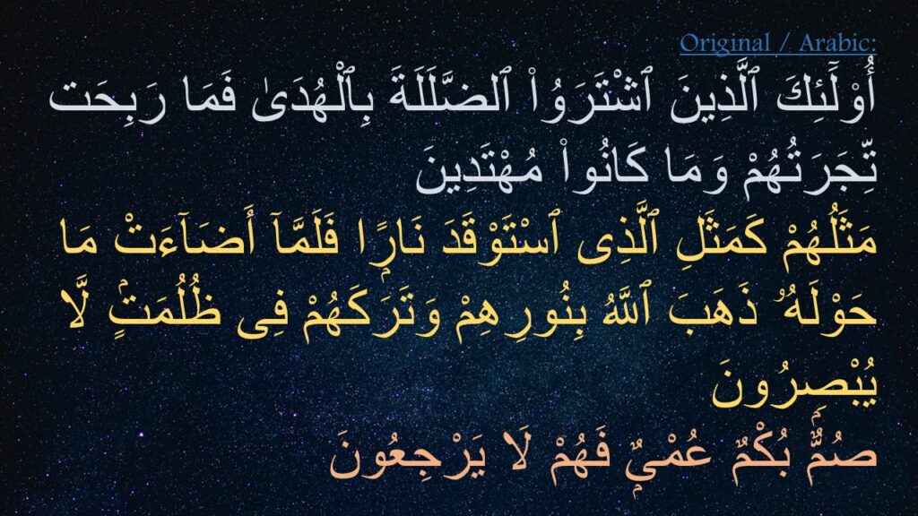 أُو۟لَٓئِكَ ٱلَّذِينَ ٱشْتَرَوُا۟ ٱلضَّلَلَةَ بِٱلْهُدَىٰ فَمَا رَبِحَت تِّجَرَتُهُمْ وَمَا كَانُوا۟ مُهْتَدِينَ ‎
‏مَثَلُهُمْ كَمَثَلِ ٱلَّذِى ٱسْتَوْقَدَ نَارًۭا فَلَمَّآ أَضَآءَتْ مَا حَوْلَهُۥ ذَهَبَ ٱللَّهُ بِنُورِهِمْ وَتَرَكَهُمْ فِى ظُلُمَتٍۢ لَّا يُبْصِرُونَ ‎
‏صُمٌّۢ بُكْمٌ عُمْىٌۭ فَهُمْ لَا يَرْجِعُونَ 