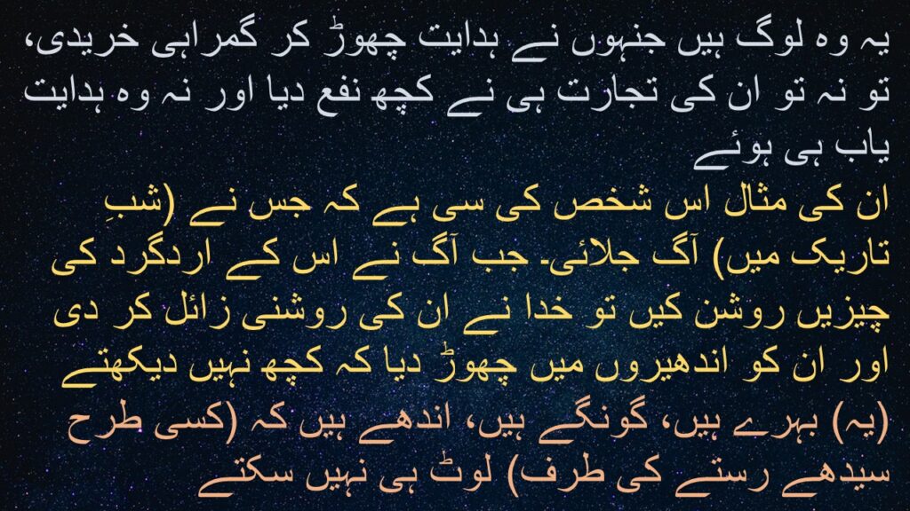 یہ وہ لوگ ہیں جنہوں نے ہدایت چھوڑ کر گمراہی خریدی، تو نہ تو ان کی تجارت ہی نے کچھ نفع دیا اور نہ وہ ہدایت یاب ہی ہوئے 
ان کی مثال اس شخص کی سی ہے کہ جس نے (شبِ تاریک میں) آگ جلائی۔ جب آگ نے اس کے اردگرد کی چیزیں روشن کیں تو خدا نے ان کی روشنی زائل کر دی اور ان کو اندھیروں میں چھوڑ دیا کہ کچھ نہیں دیکھتے 
(یہ) بہرے ہیں، گونگے ہیں، اندھے ہیں کہ (کسی طرح سیدھے رستے کی طرف) لوٹ ہی نہیں سکتے
