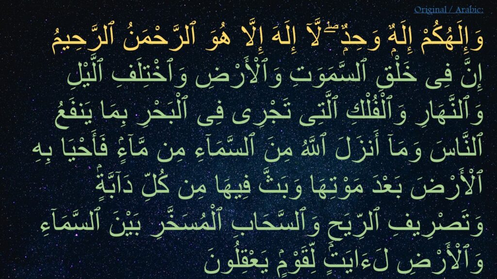 وَإِلَهُكُمْ إِلَهٌۭ وَحِدٌۭ ۖ لَّآ إِلَهَ إِلَّا هُوَ ٱلرَّحْمَنُ ٱلرَّحِيمُ ‎
‏إِنَّ فِى خَلْقِ ٱلسَّمَوَتِ وَٱلْأَرْضِ وَٱخْتِلَفِ ٱلَّيْلِ وَٱلنَّهَارِ وَٱلْفُلْكِ ٱلَّتِى تَجْرِى فِى ٱلْبَحْرِ بِمَا يَنفَعُ ٱلنَّاسَ وَمَآ أَنزَلَ ٱللَّهُ مِنَ ٱلسَّمَآءِ مِن مَّآءٍۢ فَأَحْيَا بِهِ ٱلْأَرْضَ بَعْدَ مَوْتِهَا وَبَثَّ فِيهَا مِن كُلِّ دَآبَّةٍۢ وَتَصْرِيفِ ٱلرِّيَحِ وَٱلسَّحَابِ ٱلْمُسَخَّرِ بَيْنَ ٱلسَّمَآءِ وَٱلْأَرْضِ لَءَايَتٍۢ لِّقَوْمٍۢ يَعْقِلُونَ 