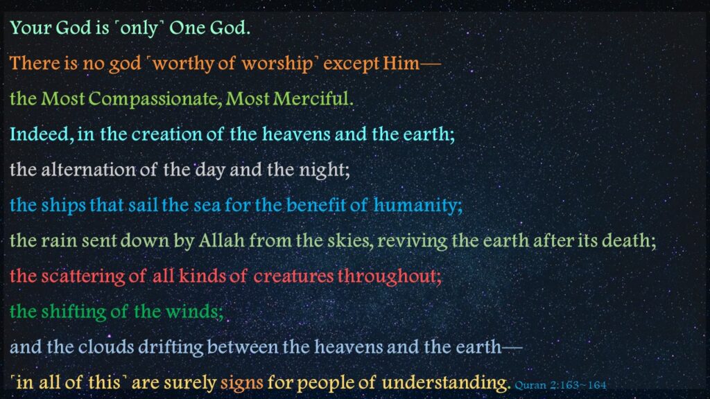 Your God is ˹only˺ One God. There is no god ˹worthy of worship˺ except Him—the Most Compassionate, Most Merciful.Indeed, in the creation of the heavens and the earth; the alternation of the day and the night; the ships that sail the sea for the benefit of humanity; the rain sent down by Allah from the skies, reviving the earth after its death; the scattering of all kinds of creatures throughout; the shifting of the winds; and the clouds drifting between the heavens and the earth—˹in all of this˺ are surely signs for people of understanding. Quran 2:163~164