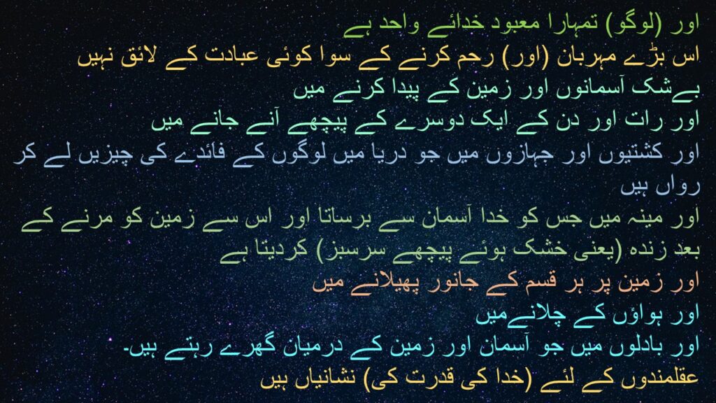 اور (لوگو) تمہارا معبود خدائے واحد ہے 
اس بڑے مہربان (اور) رحم کرنے کے سوا کوئی عبادت کے لائق نہیں 
بےشک آسمانوں اور زمین کے پیدا کرنے میں 
اور رات اور دن کے ایک دوسرے کے پیچھے آنے جانے میں 
اور کشتیوں اور جہازوں میں جو دریا میں لوگوں کے فائدے کی چیزیں لے کر رواں ہیں 
اور مینہ میں جس کو خدا آسمان سے برساتا اور اس سے زمین کو مرنے کے بعد زندہ (یعنی خشک ہوئے پیچھے سرسبز) کردیتا ہے 
اور زمین پر ہر قسم کے جانور پھیلانے میں 
اور ہواؤں کے چلانےمیں 
اور بادلوں میں جو آسمان اور زمین کے درمیان گھرے رہتے ہیں۔ 
عقلمندوں کے لئے (خدا کی قدرت کی) نشانیاں ہیں 
