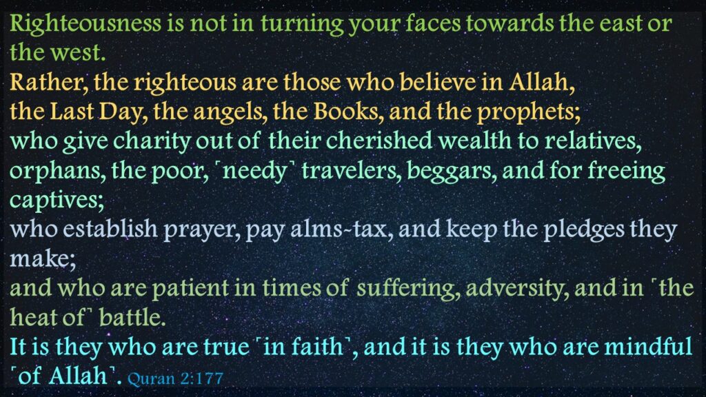 Righteousness is not in turning your faces towards the east or the west. Rather, the righteous are those who believe in Allah, the Last Day, the angels, the Books, and the prophets; who give charity out of their cherished wealth to relatives, orphans, the poor, ˹needy˺ travelers, beggars, and for freeing captives; who establish prayer, pay alms-tax, and keep the pledges they make; and who are patient in times of suffering, adversity, and in ˹the heat of˺ battle. It is they who are true ˹in faith˺, and it is they who are mindful ˹of Allah˺. Quran 2:177