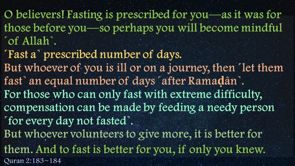 O believers! Fasting is prescribed for you—as it was for those before you—so perhaps you will become mindful ˹of Allah˺.˹Fast a˺ prescribed number of days. But whoever of you is ill or on a journey, then ˹let them fast˺ an equal number of days ˹after Ramaḍân˺. For those who can only fast with extreme difficulty, compensation can be made by feeding a needy person ˹for every day not fasted˺. But whoever volunteers to give more, it is better for them. And to fast is better for you, if only you knew. 