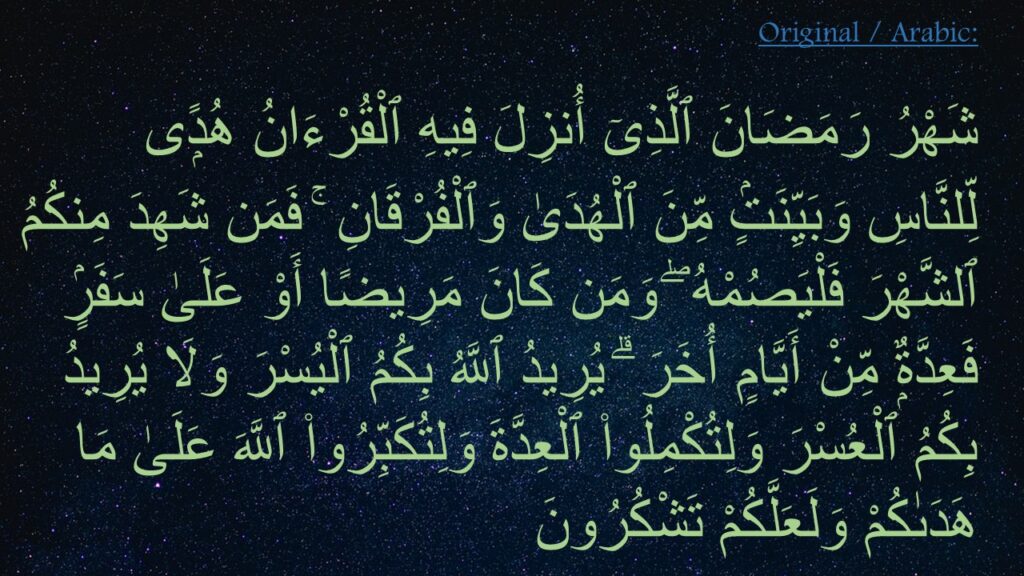 شَهْرُ رَمَضَانَ ٱلَّذِىٓ أُنزِلَ فِيهِ ٱلْقُرْءَانُ هُدًۭى لِّلنَّاسِ وَبَيِّنَتٍۢ مِّنَ ٱلْهُدَىٰ وَٱلْفُرْقَانِ ۚ فَمَن شَهِدَ مِنكُمُ ٱلشَّهْرَ فَلْيَصُمْهُ ۖ وَمَن كَانَ مَرِيضًا أَوْ عَلَىٰ سَفَرٍۢ فَعِدَّةٌۭ مِّنْ أَيَّامٍ أُخَرَ ۗ يُرِيدُ ٱللَّهُ بِكُمُ ٱلْيُسْرَ وَلَا يُرِيدُ بِكُمُ ٱلْعُسْرَ وَلِتُكْمِلُوا۟ ٱلْعِدَّةَ وَلِتُكَبِّرُوا۟ ٱللَّهَ عَلَىٰ مَا هَدَىٰكُمْ وَلَعَلَّكُمْ تَشْكُرُونَ 