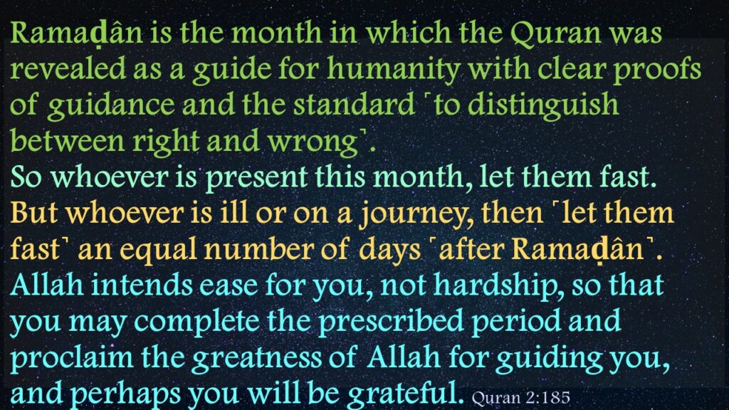 Ramaḍân is the month in which the Quran was revealed as a guide for humanity with clear proofs of guidance and the standard ˹to distinguish between right and wrong˺. So whoever is present this month, let them fast. But whoever is ill or on a journey, then ˹let them fast˺ an equal number of days ˹after Ramaḍân˺. Allah intends ease for you, not hardship, so that you may complete the prescribed period and proclaim the greatness of Allah for guiding you, and perhaps you will be grateful. 