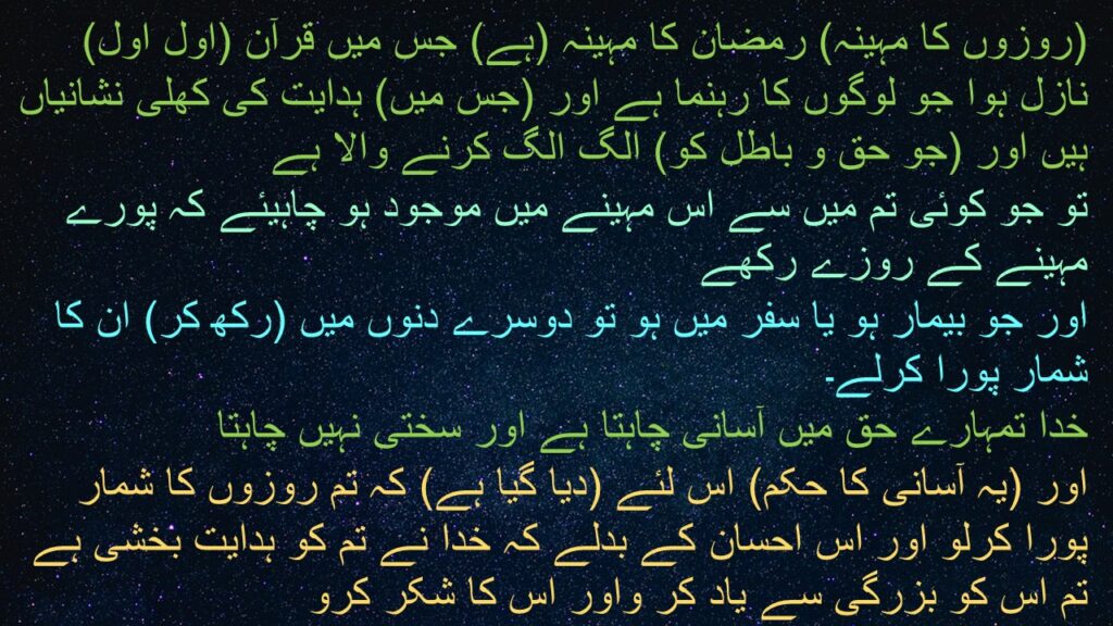 (روزوں کا مہینہ) رمضان کا مہینہ (ہے) جس میں قرآن (اول اول) نازل ہوا جو لوگوں کا رہنما ہے اور (جس میں) ہدایت کی کھلی نشانیاں ہیں اور (جو حق و باطل کو) الگ الگ کرنے والا ہے 
تو جو کوئی تم میں سے اس مہینے میں موجود ہو چاہیئے کہ پورے مہینے کے روزے رکھے
اور جو بیمار ہو یا سفر میں ہو تو دوسرے دنوں میں (رکھ کر) ان کا شمار پورا کرلے۔ 
خدا تمہارے حق میں آسانی چاہتا ہے اور سختی نہیں چاہتا 
اور (یہ آسانی کا حکم) اس لئے (دیا گیا ہے) کہ تم روزوں کا شمار پورا کرلو اور اس احسان کے بدلے کہ خدا نے تم کو ہدایت بخشی ہے تم اس کو بزرگی سے یاد کر واور اس کا شکر کرو
