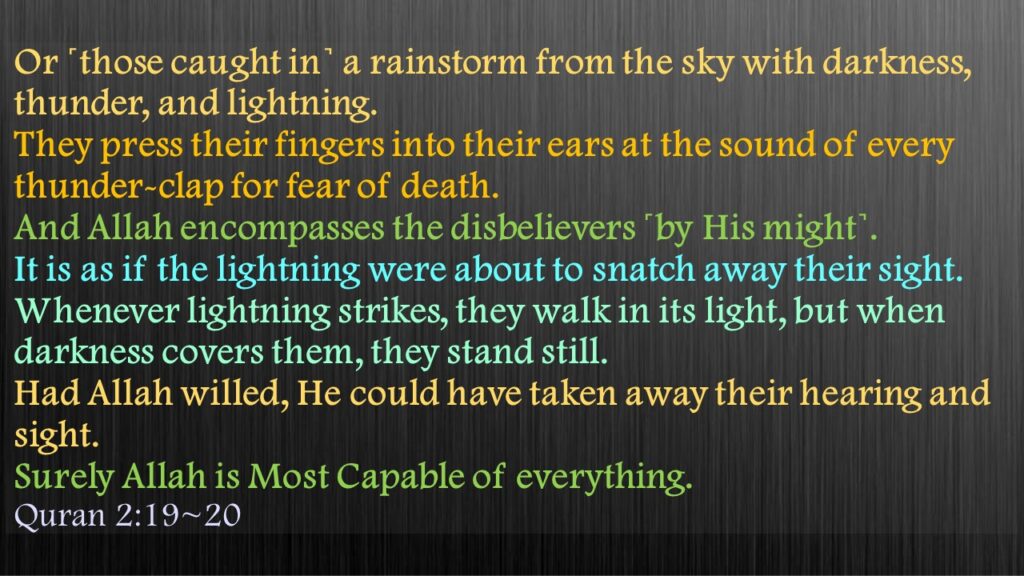 Or ˹those caught in˺ a rainstorm from the sky with darkness, thunder, and lightning. They press their fingers into their ears at the sound of every thunder-clap for fear of death. And Allah encompasses the disbelievers ˹by His might˺.It is as if the lightning were about to snatch away their sight. Whenever lightning strikes, they walk in its light, but when darkness covers them, they stand still. Had Allah willed, He could have taken away their hearing and sight. Surely Allah is Most Capable of everything.