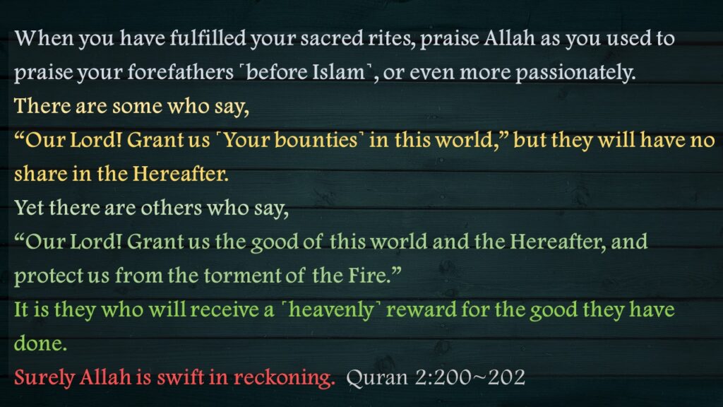 When you have fulfilled your sacred rites, praise Allah as you used to praise your forefathers ˹before Islam˺, or even more passionately. There are some who say, “Our Lord! Grant us ˹Your bounties˺ in this world,” but they will have no share in the Hereafter.Yet there are others who say, “Our Lord! Grant us the good of this world and the Hereafter, and protect us from the torment of the Fire.”It is they who will receive a ˹heavenly˺ reward for the good they have done. Surely Allah is swift in reckoning.  Quran 2:200~202