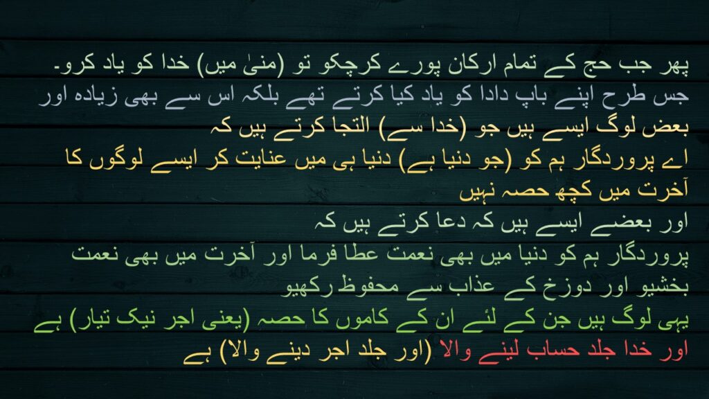 پھر جب حج کے تمام ارکان پورے کرچکو تو (منیٰ میں) خدا کو یاد کرو۔ جس طرح اپنے باپ دادا کو یاد کیا کرتے تھے بلکہ اس سے بھی زیادہ اور بعض لوگ ایسے ہیں جو (خدا سے) التجا کرتے ہیں کہ 
اے پروردگار ہم کو (جو دنیا ہے) دنیا ہی میں عنایت کر ایسے لوگوں کا آخرت میں کچھ حصہ نہیں 
اور بعضے ایسے ہیں کہ دعا کرتے ہیں کہ 
پروردگار ہم کو دنیا میں بھی نعمت عطا فرما اور آخرت میں بھی نعمت بخشیو اور دوزخ کے عذاب سے محفوظ رکھیو 
یہی لوگ ہیں جن کے لئے ان کے کاموں کا حصہ (یعنی اجر نیک تیار) ہے اور خدا جلد حساب لینے والا (اور جلد اجر دینے والا) ہے
