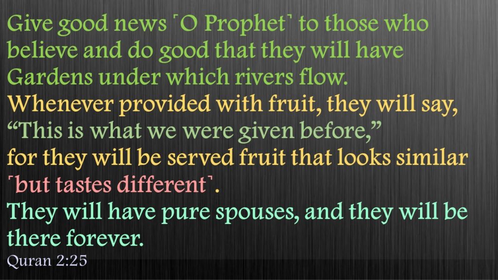Give good news ˹O Prophet˺ to those who believe and do good that they will have Gardens under which rivers flow. Whenever provided with fruit, they will say, “This is what we were given before,” for they will be served fruit that looks similar ˹but tastes different˺. They will have pure spouses, and they will be there forever.
