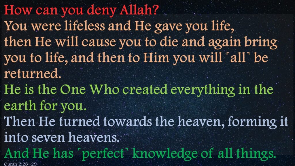 How can you deny Allah? You were lifeless and He gave you life, then He will cause you to die and again bring you to life, and then to Him you will ˹all˺ be returned.He is the One Who created everything in the earth for you. Then He turned towards the heaven, forming it into seven heavens. And He has ˹perfect˺ knowledge of all things. 