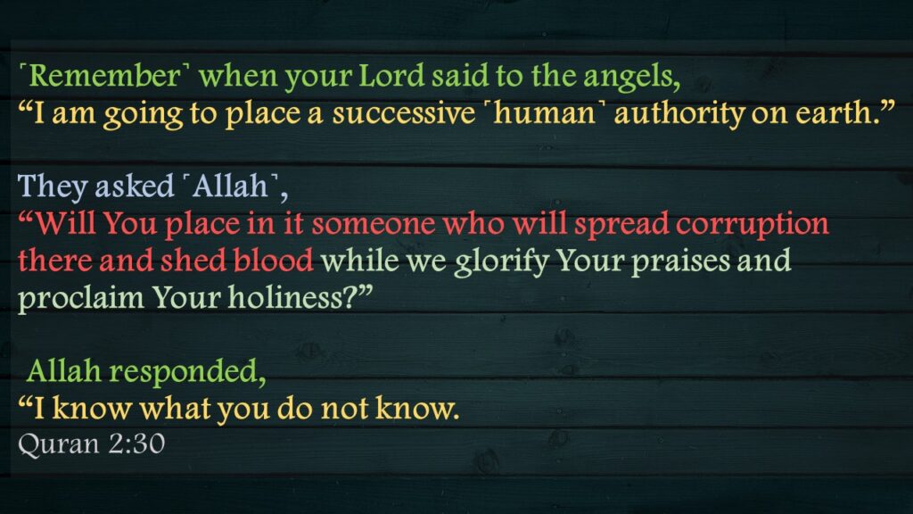 ˹Remember˺ when your Lord said to the angels, “I am going to place a successive ˹human˺ authority on earth.” They asked ˹Allah˺, “Will You place in it someone who will spread corruption there and shed blood while we glorify Your praises and proclaim Your holiness?” Allah responded, “I know what you do not know.