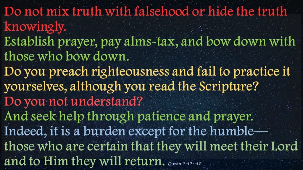 Do not mix truth with falsehood or hide the truth knowingly.Establish prayer, pay alms-tax, and bow down with those who bow down.Do you preach righteousness and fail to practice it yourselves, although you read the Scripture? Do you not understand?And seek help through patience and prayer. Indeed, it is a burden except for the humble—those who are certain that they will meet their Lord and to Him they will return