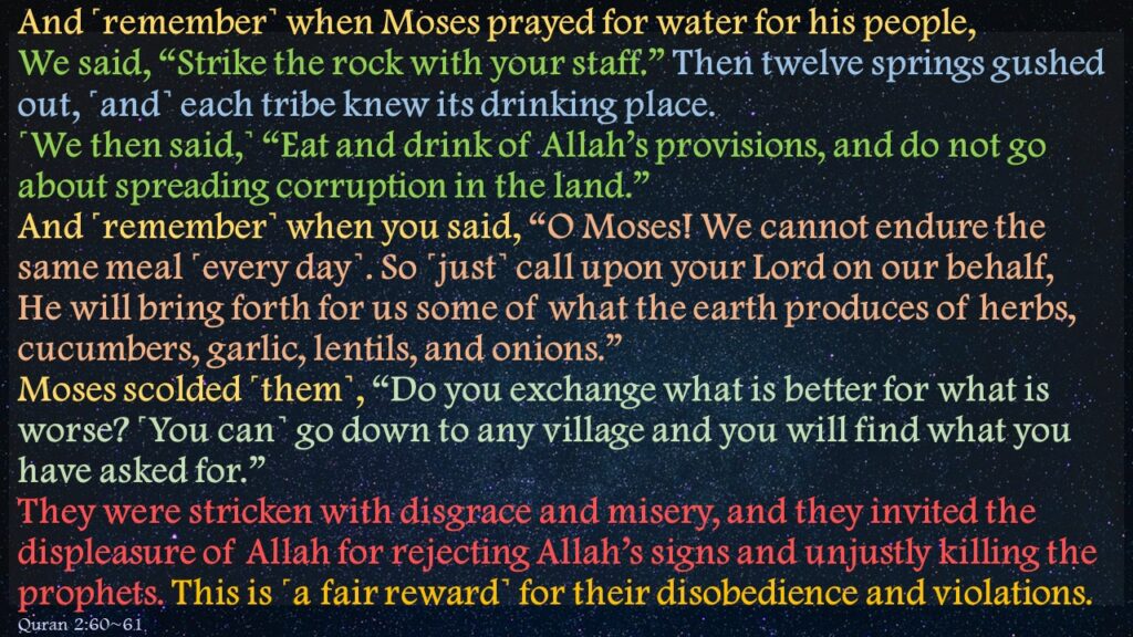 And ˹remember˺ when Moses prayed for water for his people, We said, “Strike the rock with your staff.” Then twelve springs gushed out, ˹and˺ each tribe knew its drinking place. ˹We then said,˺ “Eat and drink of Allah’s provisions, and do not go about spreading corruption in the land.”And ˹remember˺ when you said, “O Moses! We cannot endure the same meal ˹every day˺. So ˹just˺ call upon your Lord on our behalf, He will bring forth for us some of what the earth produces of herbs, cucumbers, garlic, lentils, and onions.” Moses scolded ˹them˺, “Do you exchange what is better for what is worse? ˹You can˺ go down to any village and you will find what you have asked for.” They were stricken with disgrace and misery, and they invited the displeasure of Allah for rejecting Allah’s signs and unjustly killing the prophets. This is ˹a fair reward˺ for their disobedience and violations. 