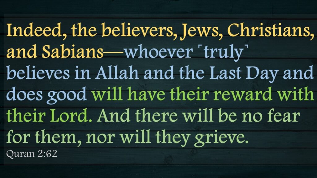 Indeed, the believers, Jews, Christians, and Sabians—whoever ˹truly˺ believes in Allah and the Last Day and does good will have their reward with their Lord. And there will be no fear for them, nor will they grieve.