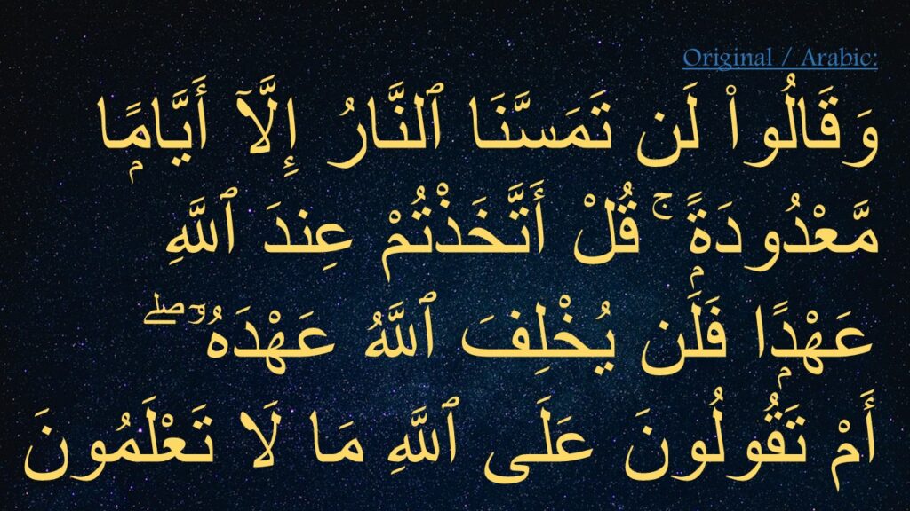 وَقَالُوا۟ لَن تَمَسَّنَا ٱلنَّارُ إِلَّآ أَيَّامًۭا مَّعْدُودَةًۭ ۚ قُلْ أَتَّخَذْتُمْ عِندَ ٱللَّهِ عَهْدًۭا فَلَن يُخْلِفَ ٱللَّهُ عَهْدَهُۥٓ ۖ 
أَمْ تَقُولُونَ عَلَى ٱللَّهِ مَا لَا تَعْلَمُونَ 