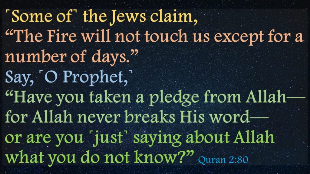 ˹Some of˺ the Jews claim, “The Fire will not touch us except for a number of days.” Say, ˹O Prophet,˺ “Have you taken a pledge from Allah—for Allah never breaks His word—or are you ˹just˺ saying about Allah what you do not know?” 