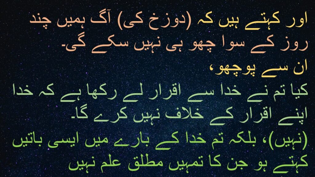 اور کہتے ہیں کہ (دوزخ کی) آگ ہمیں چند روز کے سوا چھو ہی نہیں سکے گی۔ 
ان سے پوچھو، 
کیا تم نے خدا سے اقرار لے رکھا ہے کہ خدا اپنے اقرار کے خلاف نہیں کرے گا۔ 
(نہیں)، بلکہ تم خدا کے بارے میں ایسی باتیں کہتے ہو جن کا تمہیں مطلق علم نہیں
