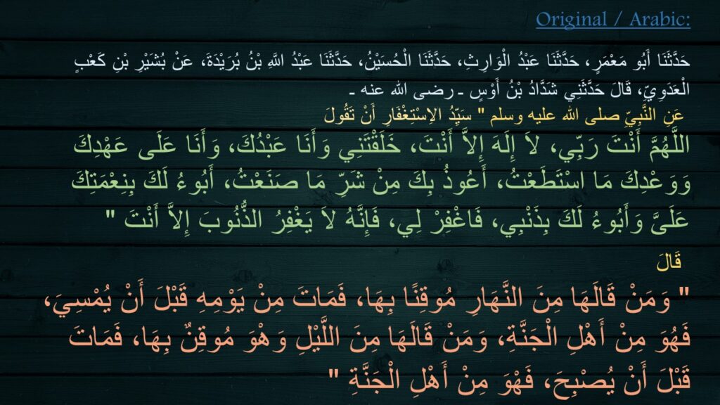 حَدَّثَنَا أَبُو مَعْمَرٍ، حَدَّثَنَا عَبْدُ الْوَارِثِ، حَدَّثَنَا الْحُسَيْنُ، حَدَّثَنَا عَبْدُ اللَّهِ بْنُ بُرَيْدَةَ، عَنْ بُشَيْرِ بْنِ كَعْبٍ الْعَدَوِيِّ، قَالَ حَدَّثَنِي شَدَّادُ بْنُ أَوْسٍ ـ رضى الله عنه ـ
 عَنِ النَّبِيِّ صلى الله عليه وسلم ‏"‏ سَيِّدُ الاِسْتِغْفَارِ أَنْ تَقُولَ 
اللَّهُمَّ أَنْتَ رَبِّي، لاَ إِلَهَ إِلاَّ أَنْتَ، خَلَقْتَنِي وَأَنَا عَبْدُكَ، وَأَنَا عَلَى عَهْدِكَ وَوَعْدِكَ مَا اسْتَطَعْتُ، أَعُوذُ بِكَ مِنْ شَرِّ مَا صَنَعْتُ، أَبُوءُ لَكَ بِنِعْمَتِكَ عَلَىَّ وَأَبُوءُ لَكَ بِذَنْبِي، فَاغْفِرْ لِي، فَإِنَّهُ لاَ يَغْفِرُ الذُّنُوبَ إِلاَّ أَنْتَ ‏"‏‏
‏ قَالَ 
‏"‏ وَمَنْ قَالَهَا مِنَ النَّهَارِ مُوقِنًا بِهَا، فَمَاتَ مِنْ يَوْمِهِ قَبْلَ أَنْ يُمْسِيَ، فَهُوَ مِنْ أَهْلِ الْجَنَّةِ، وَمَنْ قَالَهَا مِنَ اللَّيْلِ وَهْوَ مُوقِنٌ بِهَا، فَمَاتَ قَبْلَ أَنْ يُصْبِحَ، فَهْوَ مِنْ أَهْلِ الْجَنَّةِ ‏"