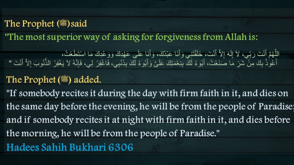 The Prophet (ﷺ)said "The most superior way of asking for forgiveness from Allah is:
اللَّهُمَّ أَنْتَ رَبِّي، لاَ إِلَهَ إِلاَّ أَنْتَ، خَلَقْتَنِي وَأَنَا عَبْدُكَ، وَأَنَا عَلَى عَهْدِكَ وَوَعْدِكَ مَا اسْتَطَعْتُ، أَعُوذُ بِكَ مِنْ شَرِّ مَا صَنَعْتُ، أَبُوءُ لَكَ بِنِعْمَتِكَ عَلَىَّ وَأَبُوءُ لَكَ بِذَنْبِي، فَاغْفِرْ لِي، فَإِنَّهُ لاَ يَغْفِرُ الذُّنُوبَ إِلاَّ أَنْتَ ‏"
The Prophet (ﷺ) added. "If somebody recites it during the day with firm faith in it, and dies on the same day before the evening, he will be from the people of Paradise; and if somebody recites it at night with firm faith in it, and dies before the morning, he will be from the people of Paradise." Hadees Sahih Bukhari 6306

