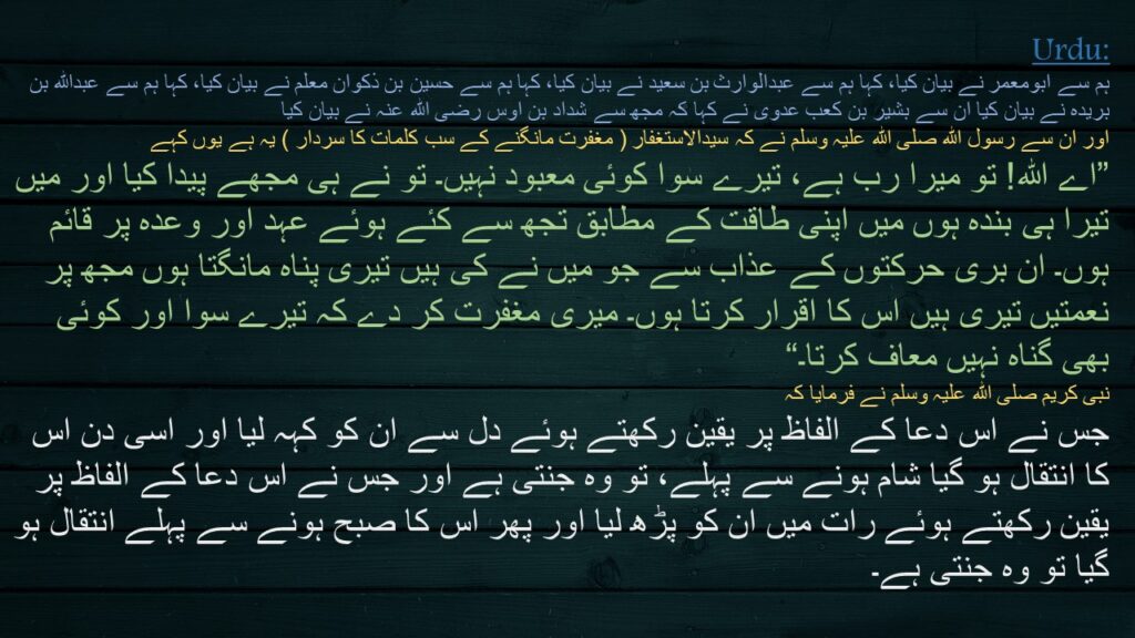 ہم سے ابومعمر نے بیان کیا، کہا ہم سے عبدالوارث بن سعید نے بیان کیا، کہا ہم سے حسین بن ذکوان معلم نے بیان کیا، کہا ہم سے عبداللہ بن بریدہ نے بیان کیا ان سے بشیر بن کعب عدوی نے کہا کہ مجھ سے شداد بن اوس رضی اللہ عنہ نے بیان کیا   
اور ان سے رسول اللہ صلی اللہ علیہ وسلم نے کہ سیدالاستغفار ( مغفرت مانگنے کے سب کلمات کا سردار ) یہ ہے یوں کہے 
‏”اے اللہ! تو میرا رب ہے، تیرے سوا کوئی معبود نہیں۔ تو نے ہی مجھے پیدا کیا اور میں تیرا ہی بندہ ہوں میں اپنی طاقت کے مطابق تجھ سے کئے ہوئے عہد اور وعدہ پر قائم ہوں۔ ان بری حرکتوں کے عذاب سے جو میں نے کی ہیں تیری پناہ مانگتا ہوں مجھ پر نعمتیں تیری ہیں اس کا اقرار کرتا ہوں۔ میری مغفرت کر دے کہ تیرے سوا اور کوئی بھی گناہ نہیں معاف کرتا۔“ 
نبی کریم صلی اللہ علیہ وسلم نے فرمایا کہ 
جس نے اس دعا کے الفاظ پر یقین رکھتے ہوئے دل سے ان کو کہہ لیا اور اسی دن اس کا انتقال ہو گیا شام ہونے سے پہلے، تو وہ جنتی ہے اور جس نے اس دعا کے الفاظ پر یقین رکھتے ہوئے رات میں ان کو پڑھ لیا اور پھر اس کا صبح ہونے سے پہلے انتقال ہو گیا تو وہ جنتی ہے۔
