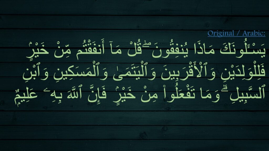 يَسْـَٔلُونَكَ مَاذَا يُنفِقُونَ ۖ قُلْ مَآ أَنفَقْتُم مِّنْ خَيْرٍۢ فَلِلْوَلِدَيْنِ وَٱلْأَقْرَبِينَ وَٱلْيَتَمَىٰ وَٱلْمَسَكِينِ وَٱبْنِ ٱلسَّبِيلِ ۗ وَمَا تَفْعَلُوا۟ مِنْ خَيْرٍۢ فَإِنَّ ٱللَّهَ بِهِۦ عَلِيمٌۭ 