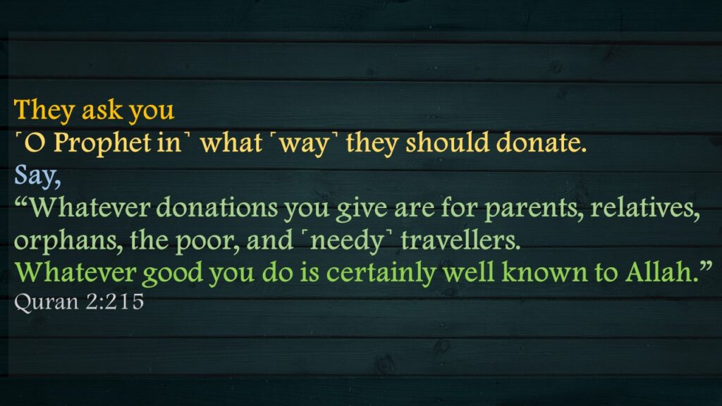 They ask you ˹O Prophet in˺ what ˹way˺ they should donate. Say, “Whatever donations you give are for parents, relatives, orphans, the poor, and ˹needy˺ travellers. Whatever good you do is certainly well known to Allah.”Quran 2:215