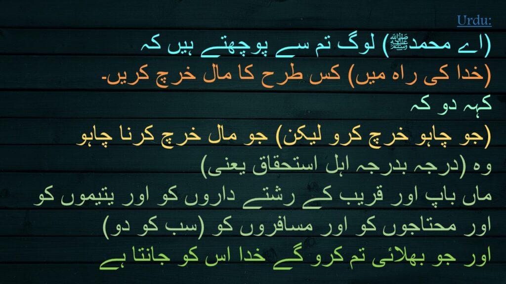 (اے محمدﷺ) لوگ تم سے پوچھتے ہیں کہ 
(خدا کی راہ میں) کس طرح کا مال خرچ کریں۔ 
کہہ دو کہ 
(جو چاہو خرچ کرو لیکن) جو مال خرچ کرنا چاہو 
وہ (درجہ بدرجہ اہل استحقاق یعنی) 
ماں باپ اور قریب کے رشتے داروں کو اور یتیموں کو 
اور محتاجوں کو اور مسافروں کو (سب کو دو) 
اور جو بھلائی تم کرو گے خدا اس کو جانتا ہے
