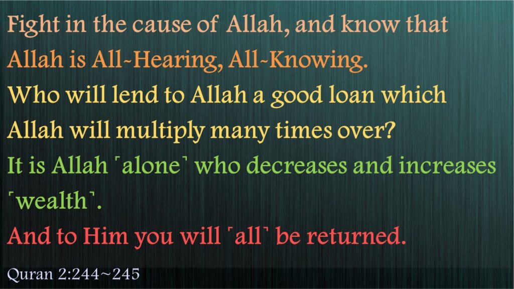 Fight in the cause of Allah, and know that Allah is All-Hearing, All-Knowing.Who will lend to Allah a good loan which Allah will multiply many times over? It is Allah ˹alone˺ who decreases and increases ˹wealth˺. And to Him you will ˹all˺ be returned.Quran 2:244~245