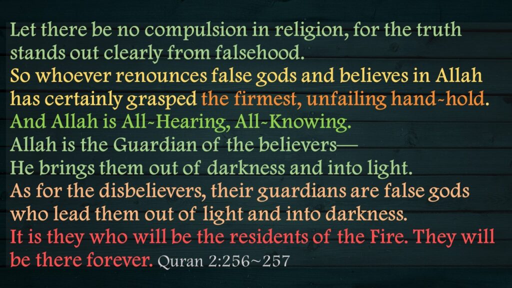 Let there be no compulsion in religion, for the truth stands out clearly from falsehood. So whoever renounces false gods and believes in Allah has certainly grasped the firmest, unfailing hand-hold. And Allah is All-Hearing, All-Knowing.Allah is the Guardian of the believers—He brings them out of darkness and into light. As for the disbelievers, their guardians are false gods who lead them out of light and into darkness. It is they who will be the residents of the Fire. They will be there forever. Quran 2:256~257